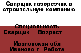 Сварщик газорезчик в строительную компанию › Специальность ­ Сварщик  › Возраст ­ 56 - Ивановская обл., Иваново г. Работа » Резюме   